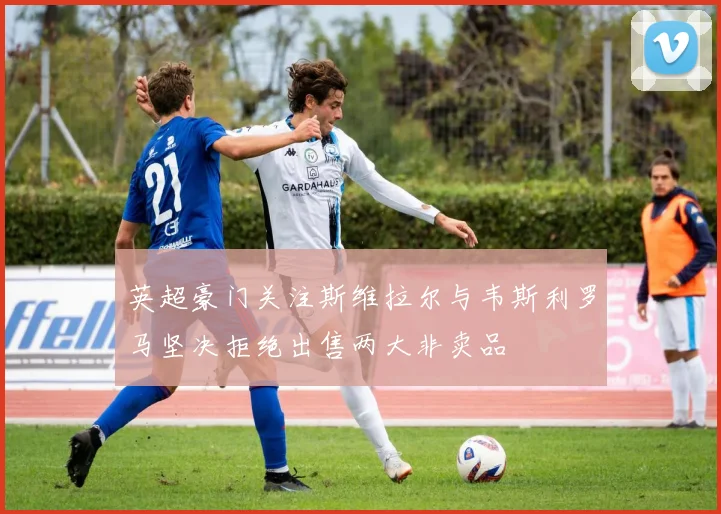 英超豪门关注斯维拉尔与韦斯利罗马坚决拒绝出售两大非卖品