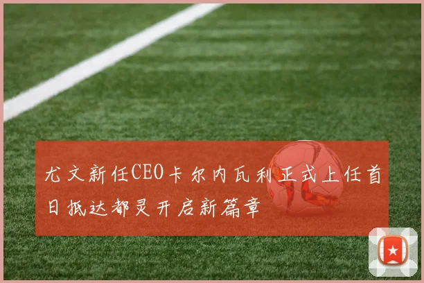 尤文新任CEO卡尔内瓦利正式上任首日抵达都灵开启新篇章