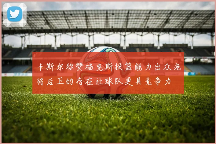 卡斯尔称赞福克斯投篮能力出众老将后卫的存在让球队更具竞争力