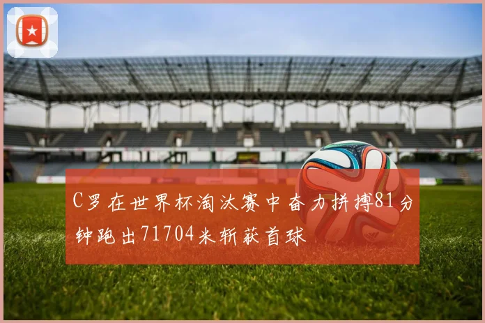 C罗在世界杯淘汰赛中奋力拼搏81分钟跑出71704米斩获首球