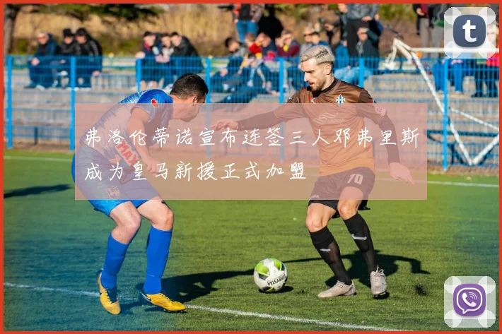 弗洛伦蒂诺宣布连签三人邓弗里斯成为皇马新援正式加盟