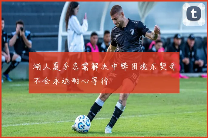 湖人夏季急需解决中锋困境东契奇不会永远耐心等待
