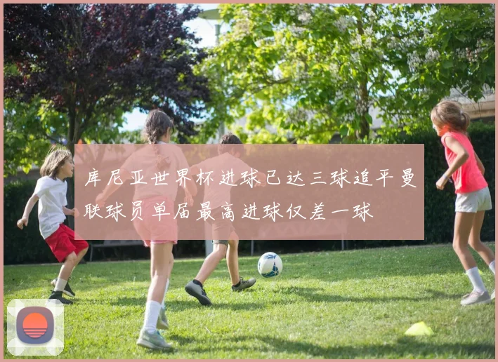 库尼亚世界杯进球已达三球追平曼联球员单届最高进球仅差一球