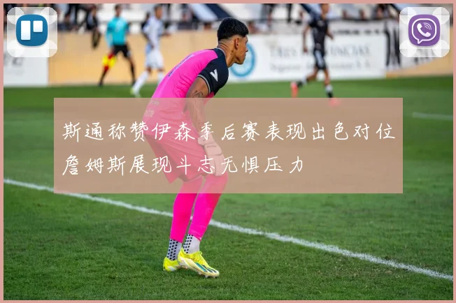 斯通称赞伊森季后赛表现出色对位詹姆斯展现斗志无惧压力