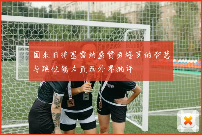 国米旧将塞雷纳盛赞劳塔罗的智慧与跑位能力直面外界批评