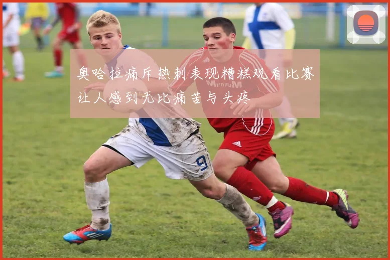 奥哈拉痛斥热刺表现糟糕观看比赛让人感到无比痛苦与头疼