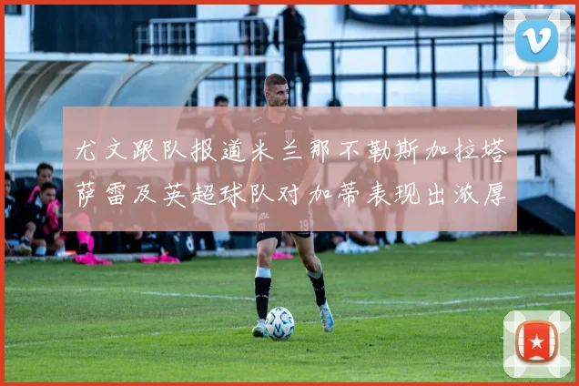 尤文跟队报道米兰那不勒斯加拉塔萨雷及英超球队对加蒂表现出浓厚兴趣