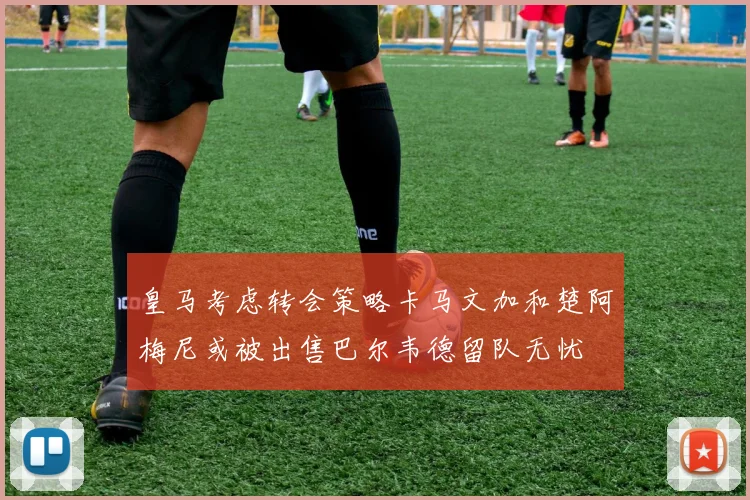 皇马考虑转会策略卡马文加和楚阿梅尼或被出售巴尔韦德留队无忧