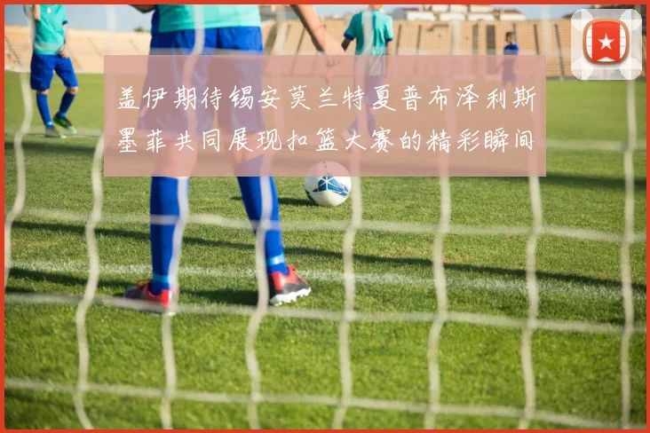 盖伊期待锡安莫兰特夏普布泽利斯墨菲共同展现扣篮大赛的精彩瞬间